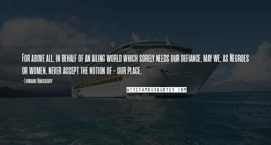 Lorraine Hansberry quotes: For above all, in behalf of an ailing world which sorely needs our defiance, may we, as Negroes or women, never accept the notion of - our place.