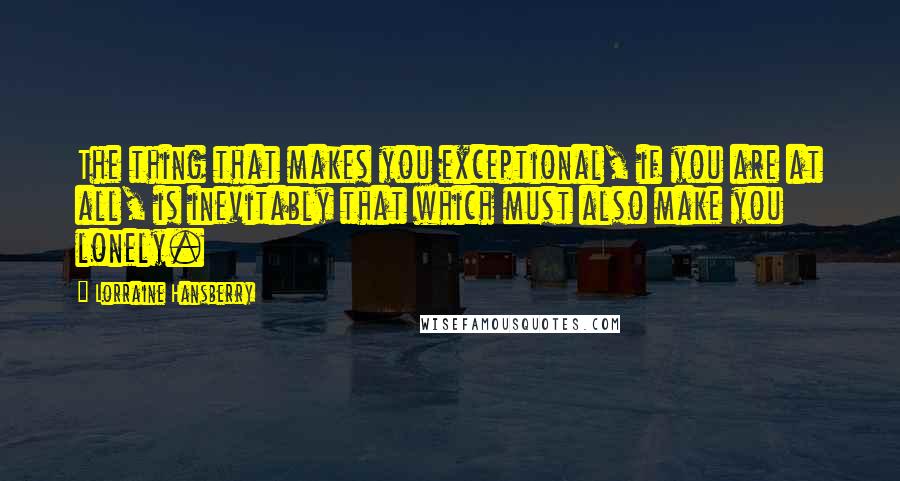Lorraine Hansberry quotes: The thing that makes you exceptional, if you are at all, is inevitably that which must also make you lonely. Lorraine Hansberry quotes: The thing that makes you exceptional, if you are at all, is inevitably that which must also make you lonely.