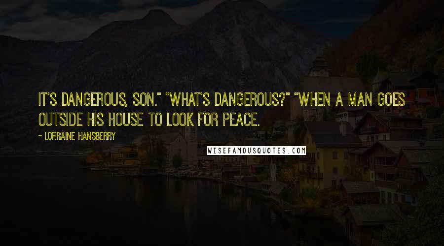 Lorraine Hansberry quotes: It's dangerous, son." "What's dangerous?" "When a man goes outside his house to look for peace. Lorraine Hansberry quotes: It's dangerous, son." "What's dangerous?" "When a man goes outside his house to look for peace.