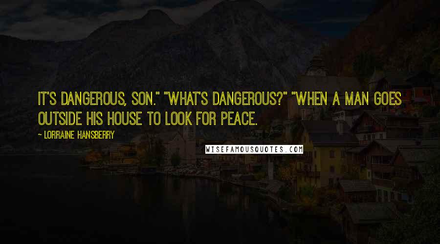 Lorraine Hansberry quotes: It's dangerous, son." "What's dangerous?" "When a man goes outside his house to look for peace.