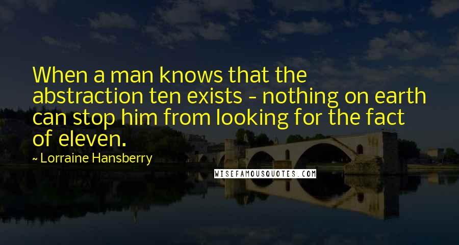 Lorraine Hansberry quotes: When a man knows that the abstraction ten exists - nothing on earth can stop him from looking for the fact of eleven. Lorraine Hansberry quotes: When a man knows that the abstraction ten exists - nothing on earth can stop him from looking for the fact of eleven.