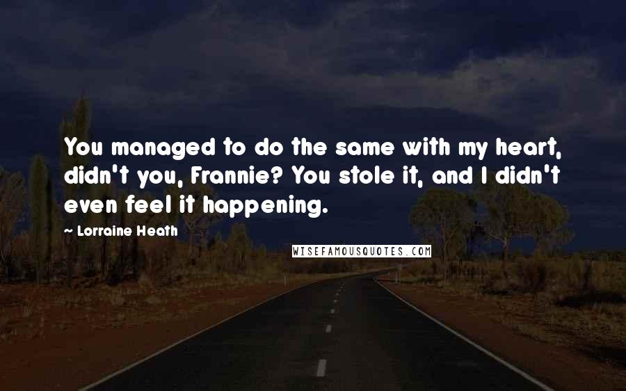 Lorraine Heath quotes: You managed to do the same with my heart, didn't you, Frannie? You stole it, and I didn't even feel it happening.
