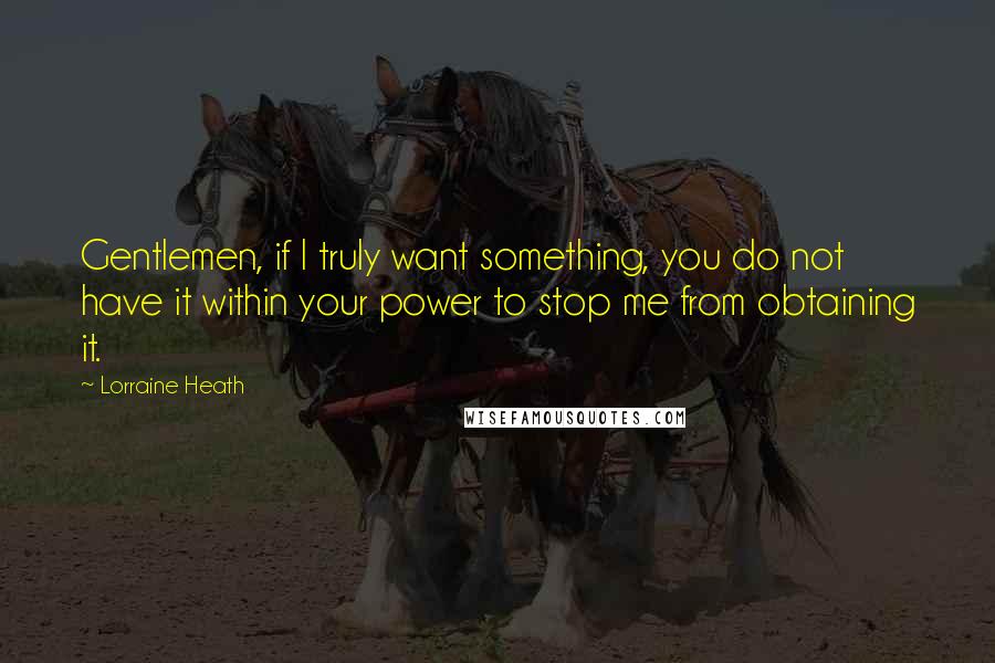 Lorraine Heath quotes: Gentlemen, if I truly want something, you do not have it within your power to stop me from obtaining it. Lorraine Heath quotes: Gentlemen, if I truly want something, you do not have it within your power to stop me from obtaining it.