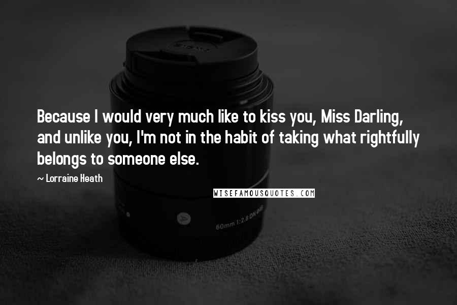 Lorraine Heath quotes: Because I would very much like to kiss you, Miss Darling, and unlike you, I'm not in the habit of taking what rightfully belongs to someone else. Lorraine Heath quotes: Because I would very much like to kiss you, Miss Darling, and unlike you, I'm not in the habit of taking what rightfully belongs to someone else.