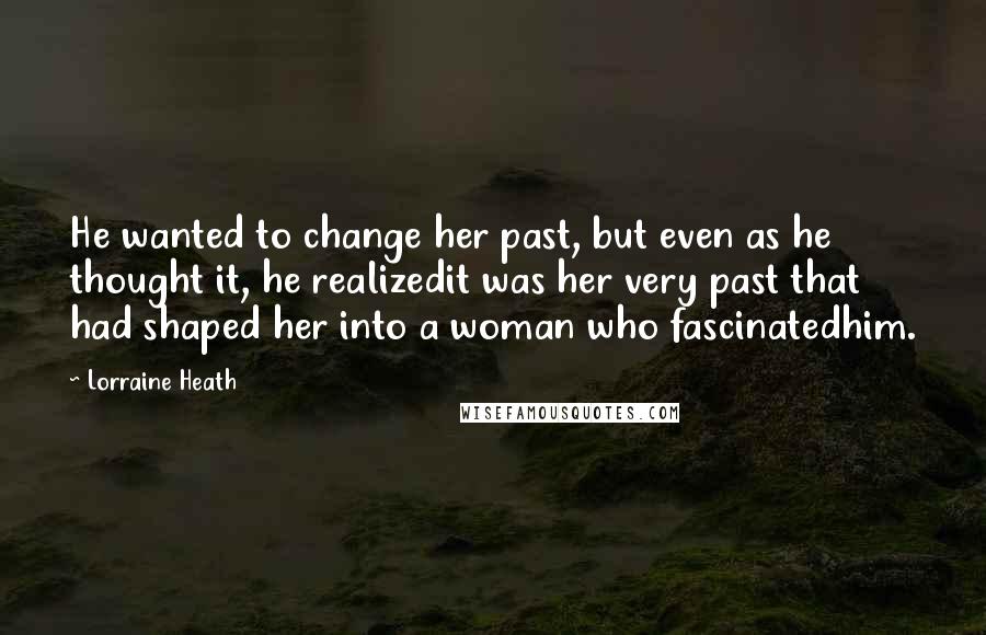 Lorraine Heath quotes: He wanted to change her past, but even as he thought it, he realizedit was her very past that had shaped her into a woman who fascinatedhim. Lorraine Heath quotes: He wanted to change her past, but even as he thought it, he realizedit was her very past that had shaped her into a woman who fascinatedhim.