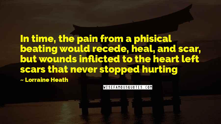 Lorraine Heath quotes: In time, the pain from a phisical beating would recede, heal, and scar, but wounds inflicted to the heart left scars that never stopped hurting Lorraine Heath quotes: In time, the pain from a phisical beating would recede, heal, and scar, but wounds inflicted to the heart left scars that never stopped hurting