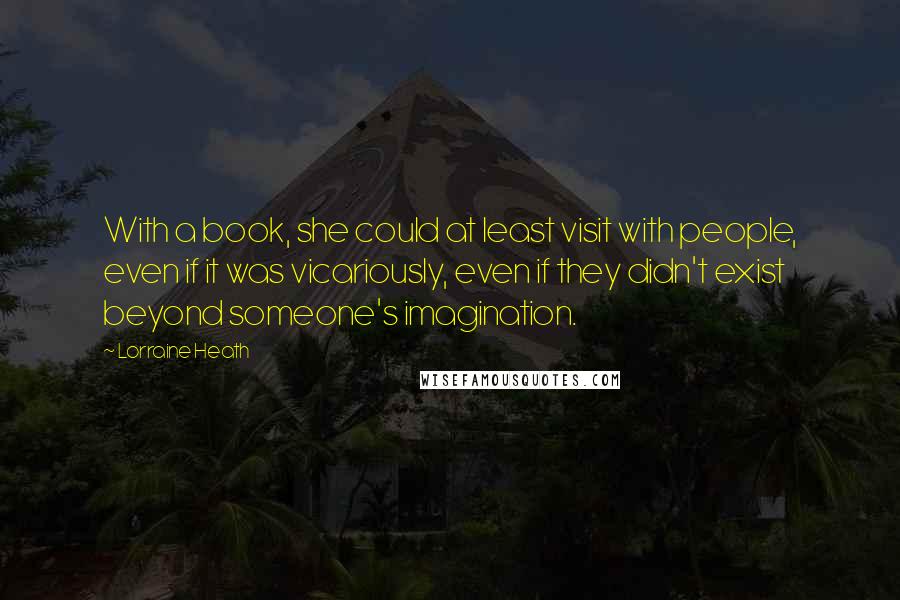 Lorraine Heath quotes: With a book, she could at least visit with people, even if it was vicariously, even if they didn't exist beyond someone's imagination. Lorraine Heath quotes: With a book, she could at least visit with people, even if it was vicariously, even if they didn't exist beyond someone's imagination.