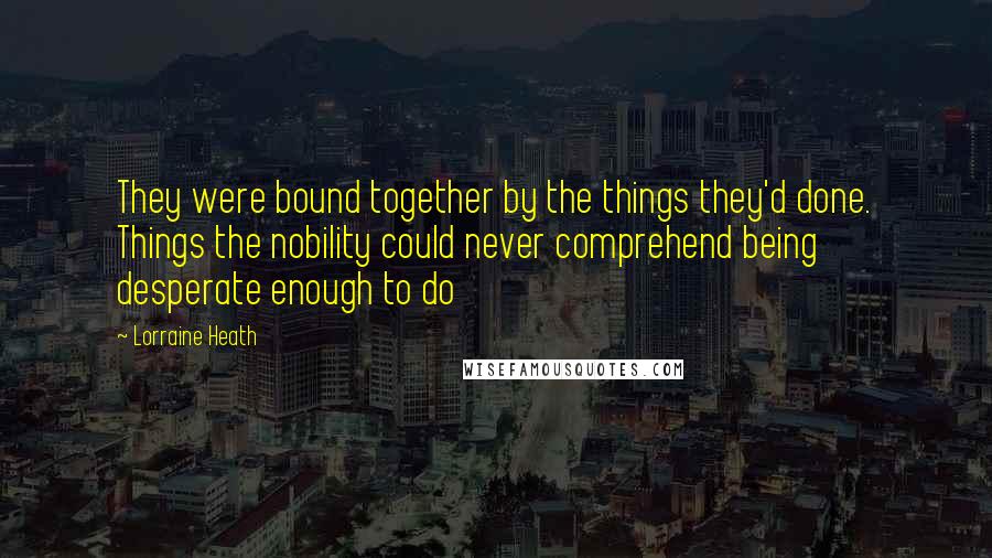 Lorraine Heath quotes: They were bound together by the things they'd done. Things the nobility could never comprehend being desperate enough to do