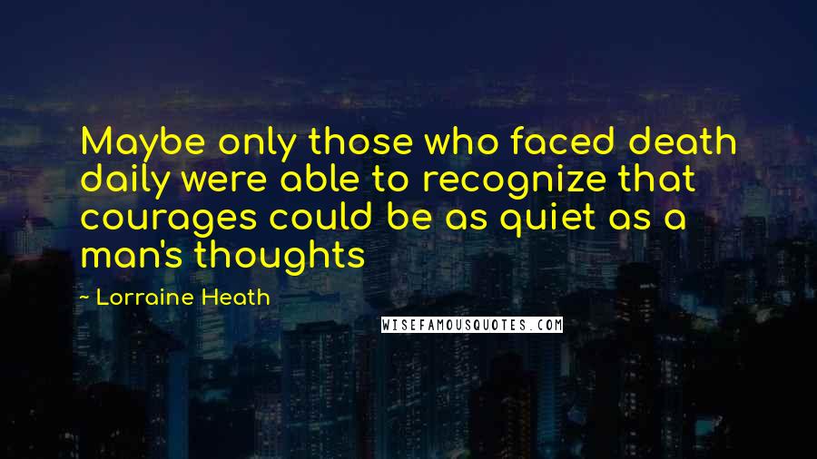 Lorraine Heath quotes: Maybe only those who faced death daily were able to recognize that courages could be as quiet as a man's thoughts Lorraine Heath quotes: Maybe only those who faced death daily were able to recognize that courages could be as quiet as a man's thoughts