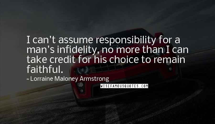 Lorraine Maloney Armstrong quotes: I can't assume responsibility for a man's infidelity, no more than I can take credit for his choice to remain faithful. Lorraine Maloney Armstrong quotes: I can't assume responsibility for a man's infidelity, no more than I can take credit for his choice to remain faithful.