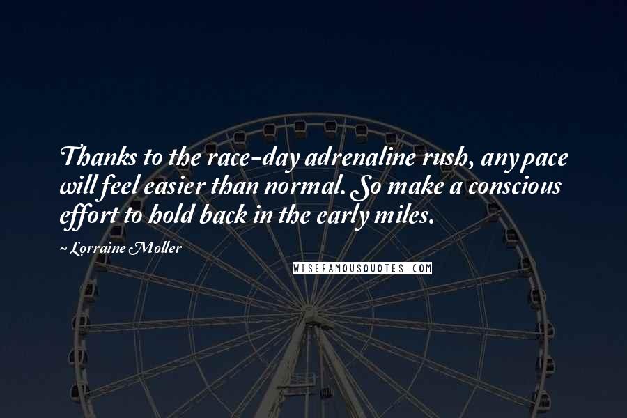 Lorraine Moller quotes: Thanks to the race-day adrenaline rush, any pace will feel easier than normal. So make a conscious effort to hold back in the early miles. Lorraine Moller quotes: Thanks to the race-day adrenaline rush, any pace will feel easier than normal. So make a conscious effort to hold back in the early miles.