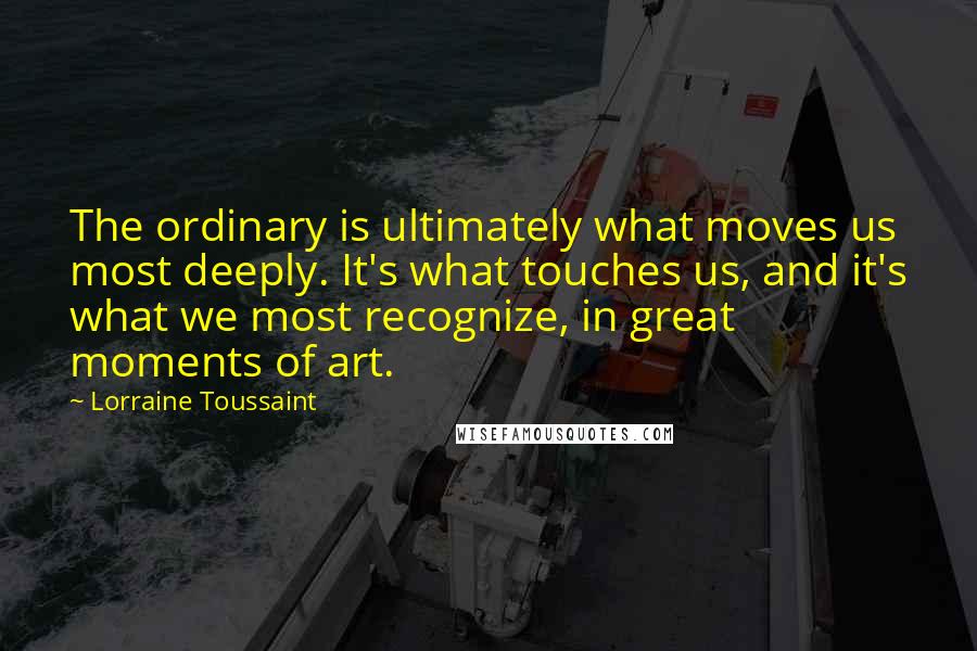 Lorraine Toussaint quotes: The ordinary is ultimately what moves us most deeply. It's what touches us, and it's what we most recognize, in great moments of art.