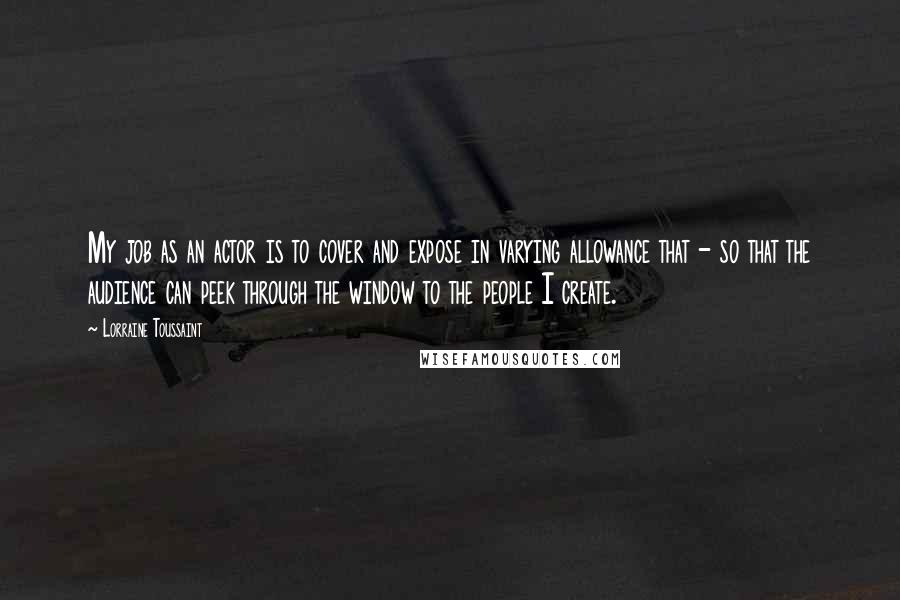 Lorraine Toussaint quotes: My job as an actor is to cover and expose in varying allowance that - so that the audience can peek through the window to the people I create.