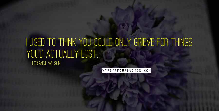 Lorraine Wilson quotes: I used to think you could only grieve for things you'd actually lost.
