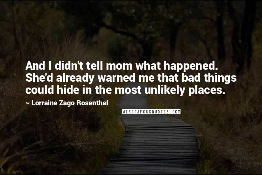 Lorraine Zago Rosenthal quotes: And I didn't tell mom what happened. She'd already warned me that bad things could hide in the most unlikely places. Lorraine Zago Rosenthal quotes: And I didn't tell mom what happened. She'd already warned me that bad things could hide in the most unlikely places.