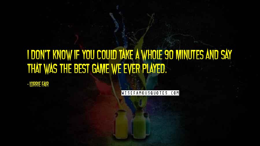 Lorrie Fair quotes: I don't know if you could take a whole 90 minutes and say that was the best game we ever played.