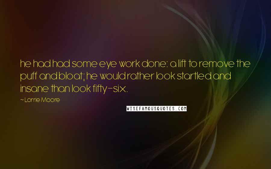 Lorrie Moore quotes: he had had some eye work done: a lift to remove the puff and bloat; he would rather look startled and insane than look fifty-six. Lorrie Moore quotes: he had had some eye work done: a lift to remove the puff and bloat; he would rather look startled and insane than look fifty-six.