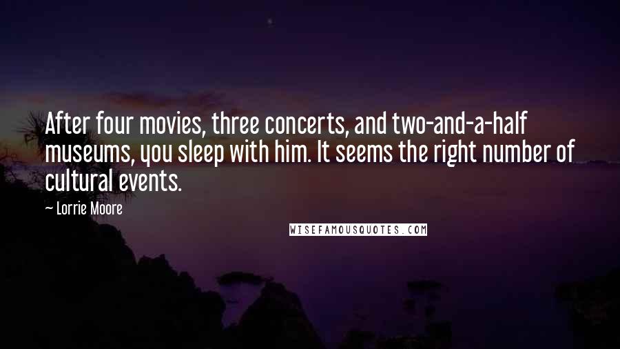 Lorrie Moore quotes: After four movies, three concerts, and two-and-a-half museums, you sleep with him. It seems the right number of cultural events. Lorrie Moore quotes: After four movies, three concerts, and two-and-a-half museums, you sleep with him. It seems the right number of cultural events.