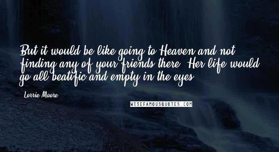 Lorrie Moore quotes: But it would be like going to Heaven and not finding any of your friends there. Her life would go all beatific and empty in the eyes.