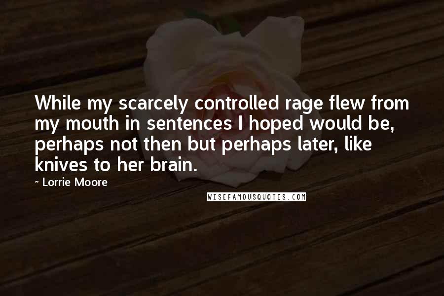 Lorrie Moore quotes: While my scarcely controlled rage flew from my mouth in sentences I hoped would be, perhaps not then but perhaps later, like knives to her brain. Lorrie Moore quotes: While my scarcely controlled rage flew from my mouth in sentences I hoped would be, perhaps not then but perhaps later, like knives to her brain.