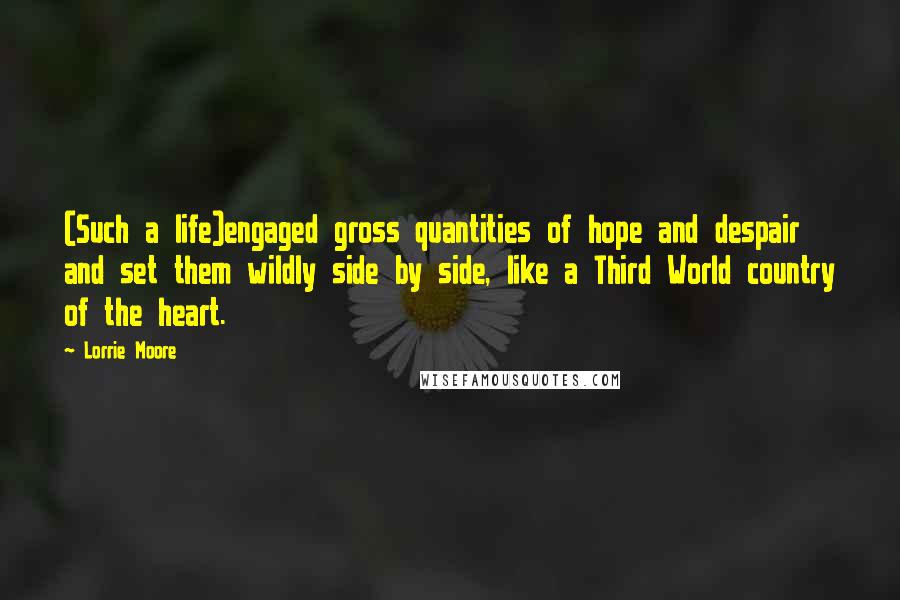 Lorrie Moore quotes: (Such a life)engaged gross quantities of hope and despair and set them wildly side by side, like a Third World country of the heart. Lorrie Moore quotes: (Such a life)engaged gross quantities of hope and despair and set them wildly side by side, like a Third World country of the heart.