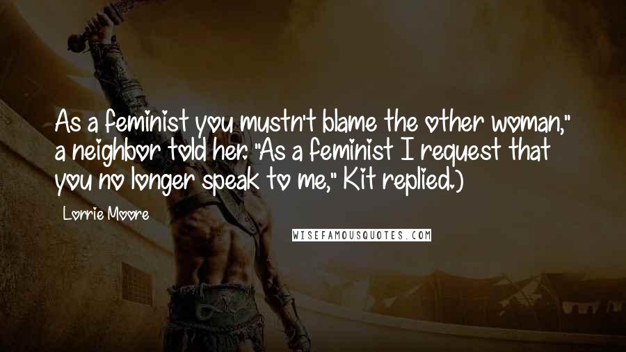 Lorrie Moore quotes: As a feminist you mustn't blame the other woman," a neighbor told her. "As a feminist I request that you no longer speak to me," Kit replied.)