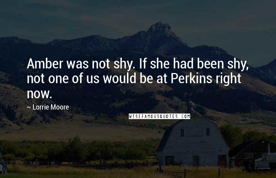 Lorrie Moore quotes: Amber was not shy. If she had been shy, not one of us would be at Perkins right now.