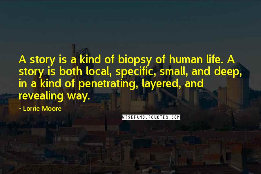 Lorrie Moore quotes: A story is a kind of biopsy of human life. A story is both local, specific, small, and deep, in a kind of penetrating, layered, and revealing way.