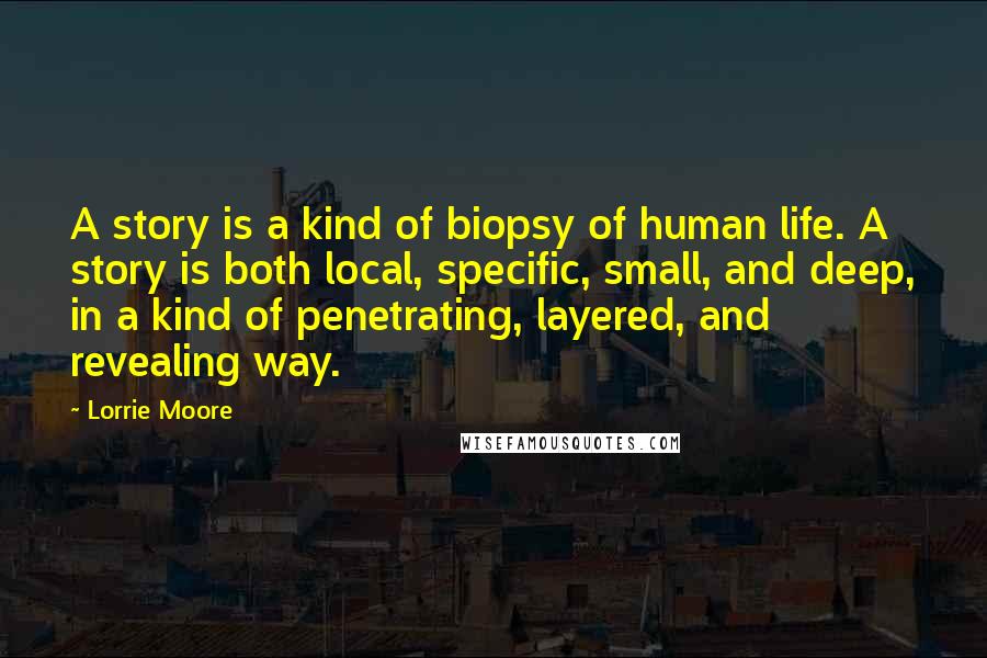 Lorrie Moore quotes: A story is a kind of biopsy of human life. A story is both local, specific, small, and deep, in a kind of penetrating, layered, and revealing way. Lorrie Moore quotes: A story is a kind of biopsy of human life. A story is both local, specific, small, and deep, in a kind of penetrating, layered, and revealing way.