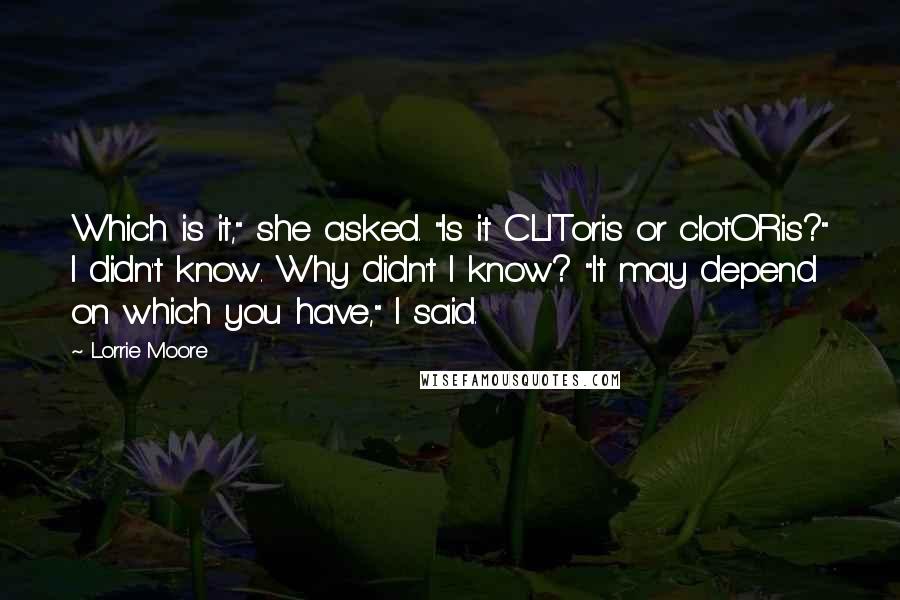Lorrie Moore quotes: Which is it," she asked. "Is it CLIToris or clotORis?" I didn't know. Why didn't I know? "It may depend on which you have," I said. Lorrie Moore quotes: Which is it," she asked. "Is it CLIToris or clotORis?" I didn't know. Why didn't I know? "It may depend on which you have," I said.