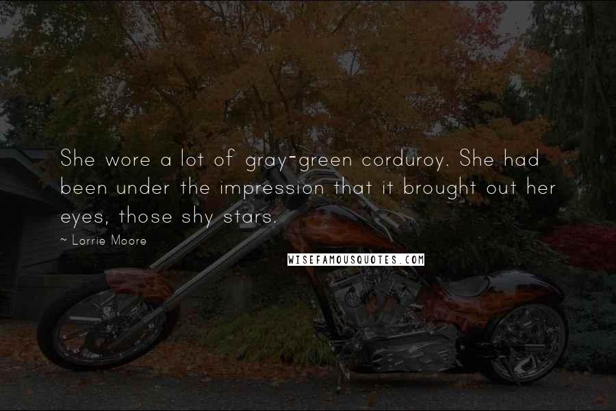 Lorrie Moore quotes: She wore a lot of gray-green corduroy. She had been under the impression that it brought out her eyes, those shy stars.