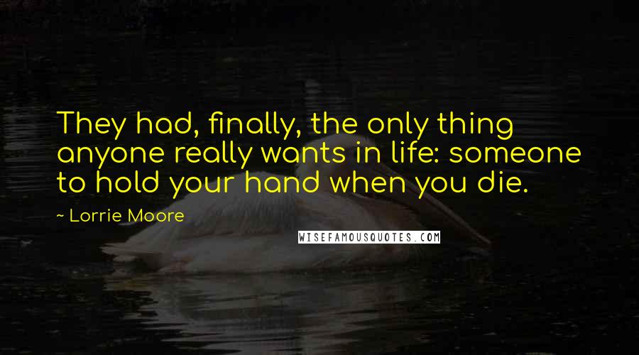 Lorrie Moore quotes: They had, finally, the only thing anyone really wants in life: someone to hold your hand when you die. Lorrie Moore quotes: They had, finally, the only thing anyone really wants in life: someone to hold your hand when you die.