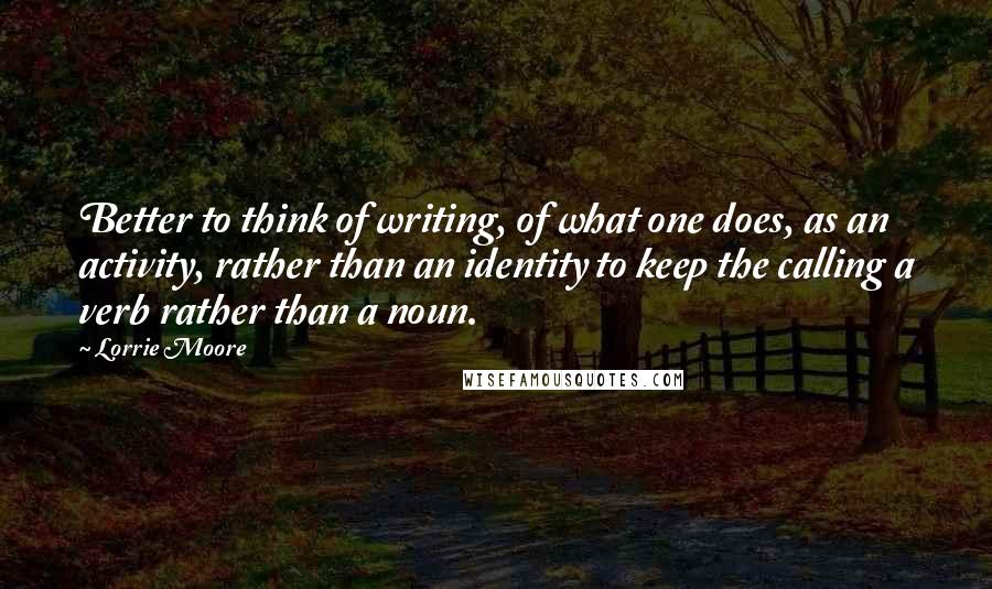 Lorrie Moore quotes: Better to think of writing, of what one does, as an activity, rather than an identity to keep the calling a verb rather than a noun. Lorrie Moore quotes: Better to think of writing, of what one does, as an activity, rather than an identity to keep the calling a verb rather than a noun.