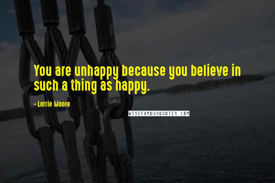 Lorrie Moore quotes: You are unhappy because you believe in such a thing as happy.