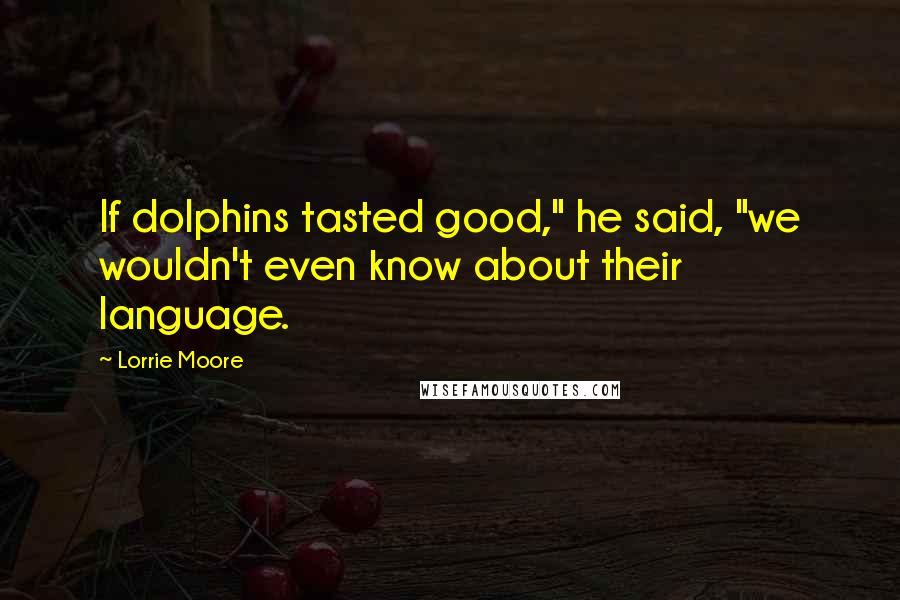 Lorrie Moore quotes: If dolphins tasted good," he said, "we wouldn't even know about their language.