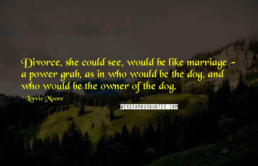 Lorrie Moore quotes: Divorce, she could see, would be like marriage - a power grab, as in who would be the dog, and who would be the owner of the dog. Lorrie Moore quotes: Divorce, she could see, would be like marriage - a power grab, as in who would be the dog, and who would be the owner of the dog.