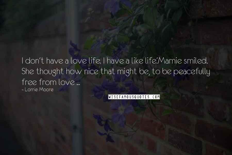 Lorrie Moore quotes: I don't have a love life. I have a like life.'Mamie smiled. She thought how nice that might be, to be peacefully free from love ... Lorrie Moore quotes: I don't have a love life. I have a like life.'Mamie smiled. She thought how nice that might be, to be peacefully free from love ...