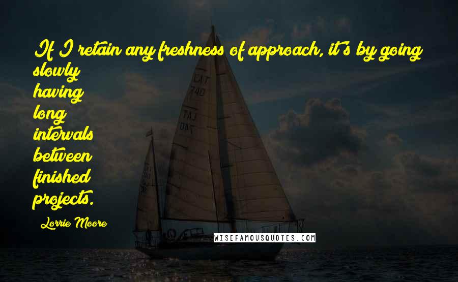 Lorrie Moore quotes: If I retain any freshness of approach, it's by going slowly having long intervals between finished projects.