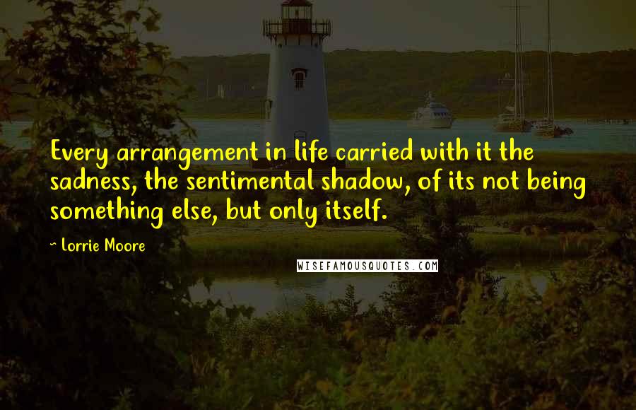 Lorrie Moore quotes: Every arrangement in life carried with it the sadness, the sentimental shadow, of its not being something else, but only itself. Lorrie Moore quotes: Every arrangement in life carried with it the sadness, the sentimental shadow, of its not being something else, but only itself.