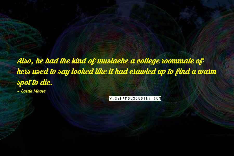 Lorrie Moore quotes: Also, he had the kind of mustache a college roommate of hers used to say looked like it had crawled up to find a warm spot to die. Lorrie Moore quotes: Also, he had the kind of mustache a college roommate of hers used to say looked like it had crawled up to find a warm spot to die.