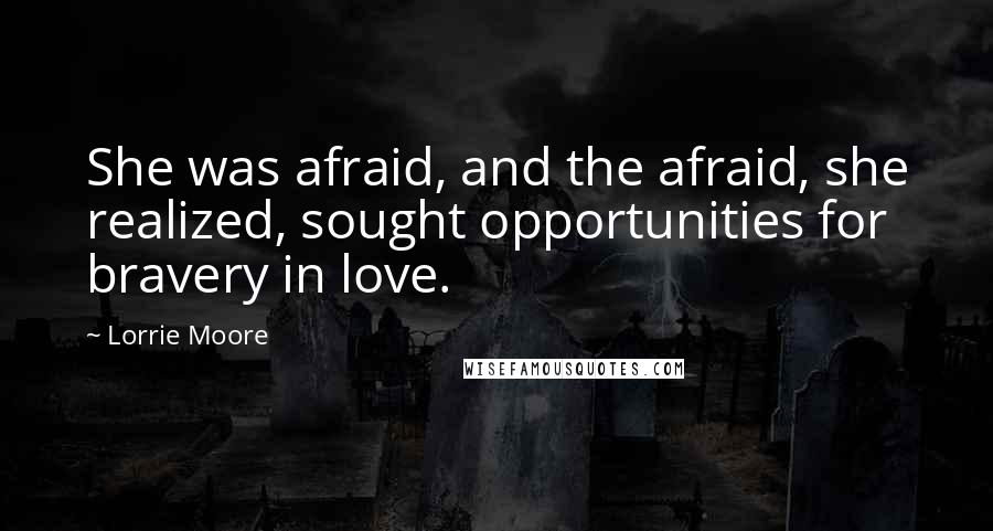 Lorrie Moore quotes: She was afraid, and the afraid, she realized, sought opportunities for bravery in love.