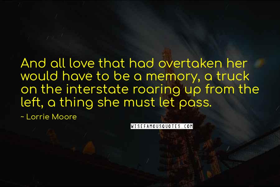 Lorrie Moore quotes: And all love that had overtaken her would have to be a memory, a truck on the interstate roaring up from the left, a thing she must let pass. Lorrie Moore quotes: And all love that had overtaken her would have to be a memory, a truck on the interstate roaring up from the left, a thing she must let pass.
