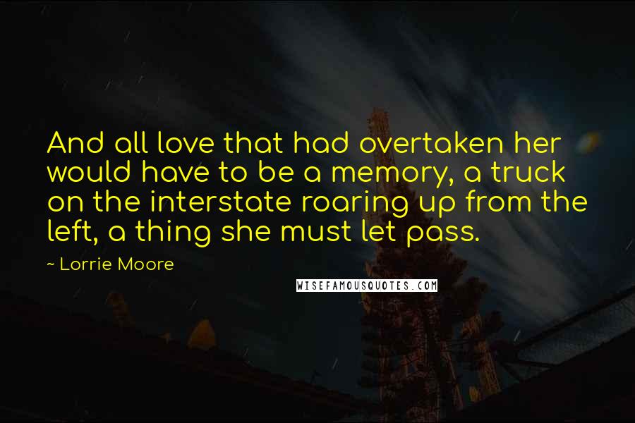 Lorrie Moore quotes: And all love that had overtaken her would have to be a memory, a truck on the interstate roaring up from the left, a thing she must let pass.