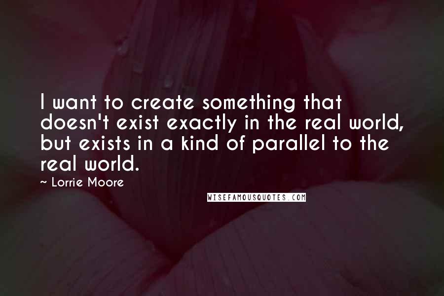 Lorrie Moore quotes: I want to create something that doesn't exist exactly in the real world, but exists in a kind of parallel to the real world. Lorrie Moore quotes: I want to create something that doesn't exist exactly in the real world, but exists in a kind of parallel to the real world.
