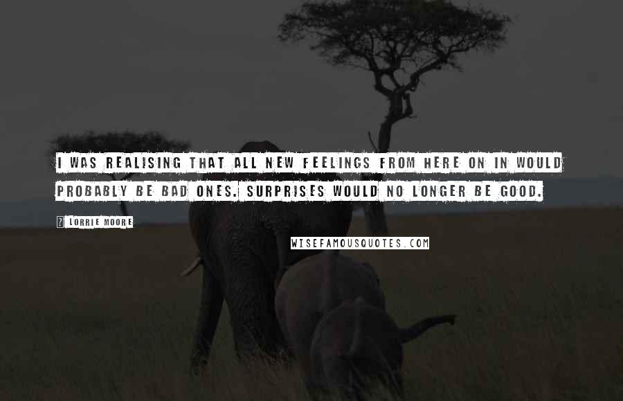 Lorrie Moore quotes: I was realising that all new feelings from here on in would probably be bad ones. Surprises would no longer be good.