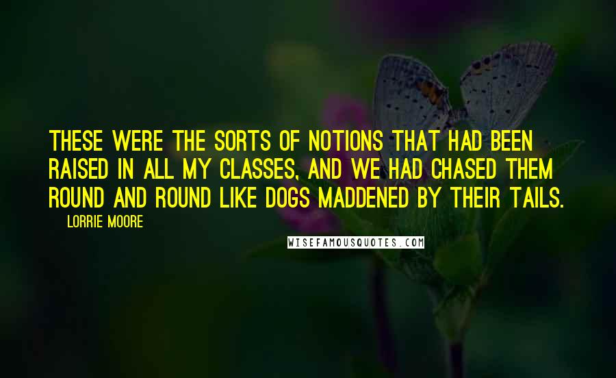 Lorrie Moore quotes: These were the sorts of notions that had been raised in all my classes, and we had chased them round and round like dogs maddened by their tails. Lorrie Moore quotes: These were the sorts of notions that had been raised in all my classes, and we had chased them round and round like dogs maddened by their tails.