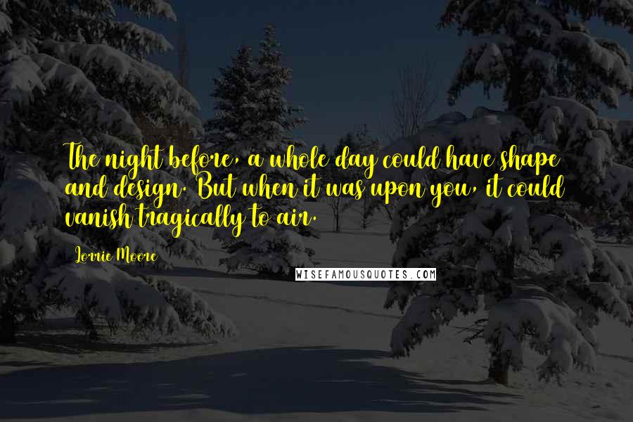 Lorrie Moore quotes: The night before, a whole day could have shape and design. But when it was upon you, it could vanish tragically to air. Lorrie Moore quotes: The night before, a whole day could have shape and design. But when it was upon you, it could vanish tragically to air.
