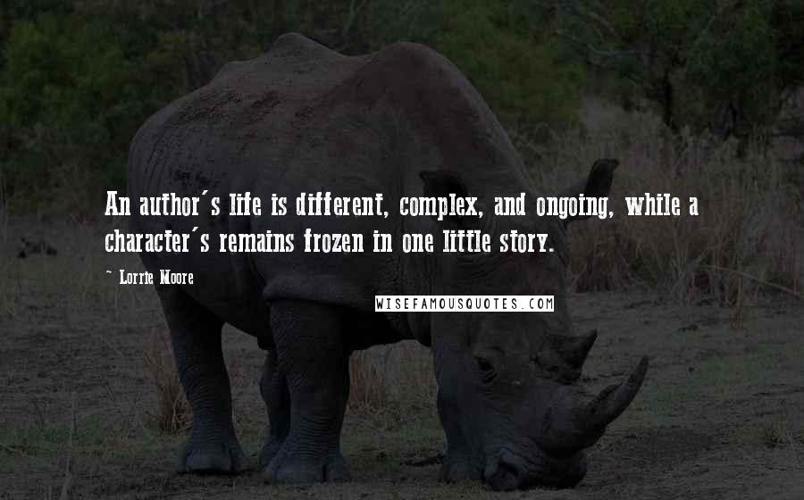 Lorrie Moore quotes: An author's life is different, complex, and ongoing, while a character's remains frozen in one little story.