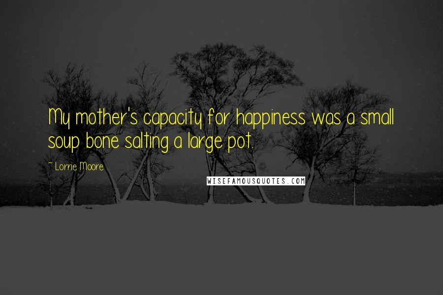 Lorrie Moore quotes: My mother's capacity for happiness was a small soup bone salting a large pot.