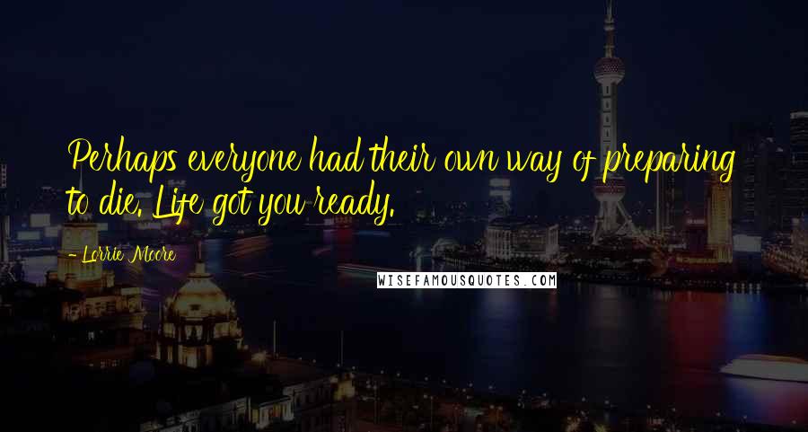 Lorrie Moore quotes: Perhaps everyone had their own way of preparing to die. Life got you ready.